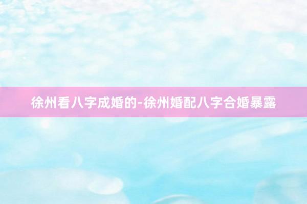 徐州看八字成婚的-徐州婚配八字合婚暴露