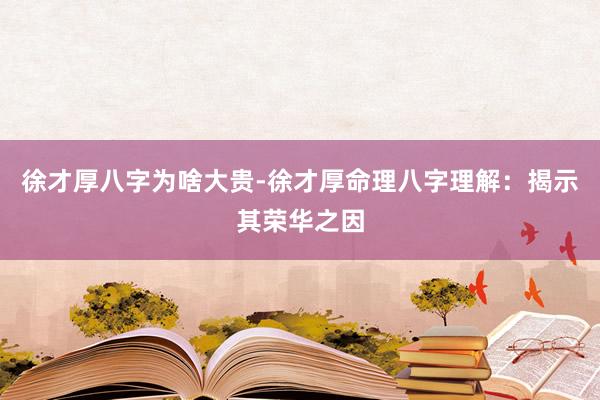 徐才厚八字为啥大贵-徐才厚命理八字理解：揭示其荣华之因